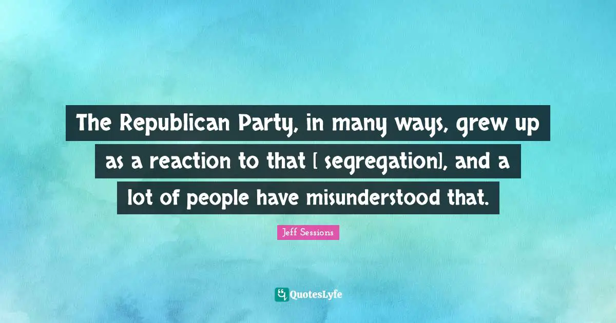 The Republican Party, in many ways, grew up as a reaction to that [ segregation], and a lot of people have misunderstood that.