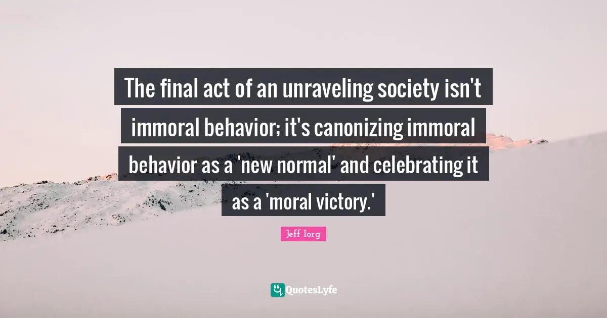 Unraveling Quotes: "The final act of an unraveling society isn't immoral behavior; it's canonizing immoral behavior as a 'new normal' and celebrating it as a 'moral victory.'"