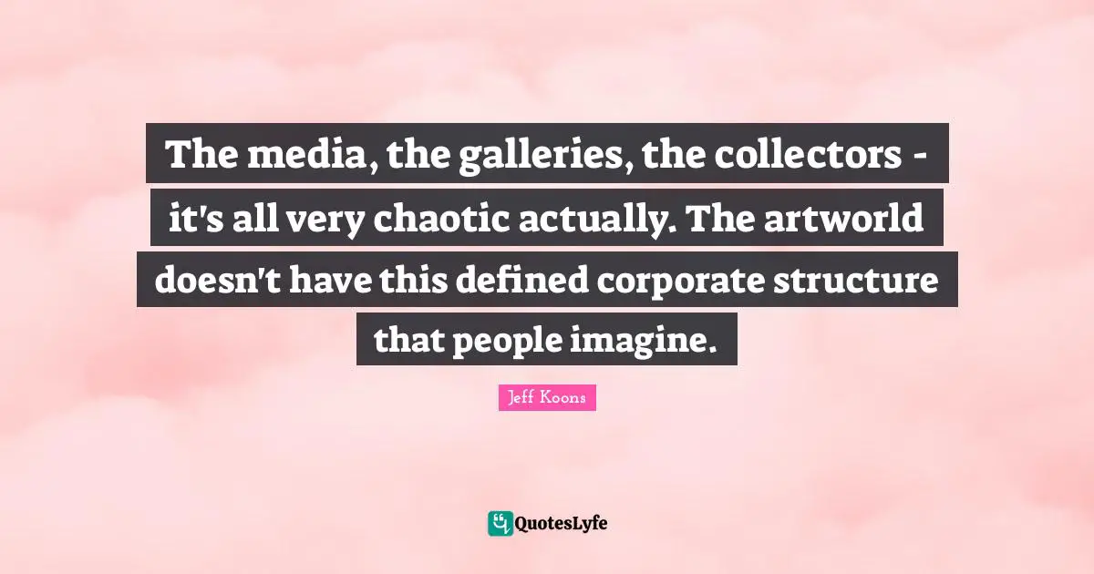 The media, the galleries, the collectors - it's all very chaotic actually. The artworld doesn't have this defined corporate structure that people imagine.