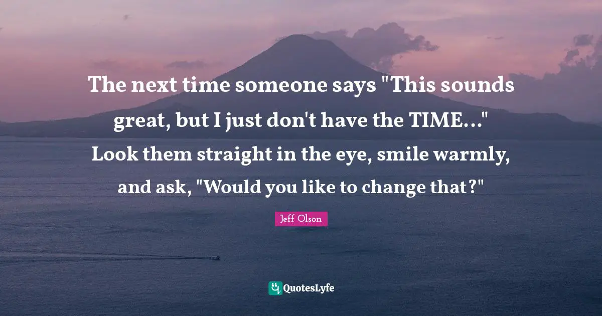 Jeff Olson Quotes: "The next time someone says "This sounds great, but I just don't have the TIME..." Look them straight in the eye, smile warmly, and ask, "Would you like to change that?""