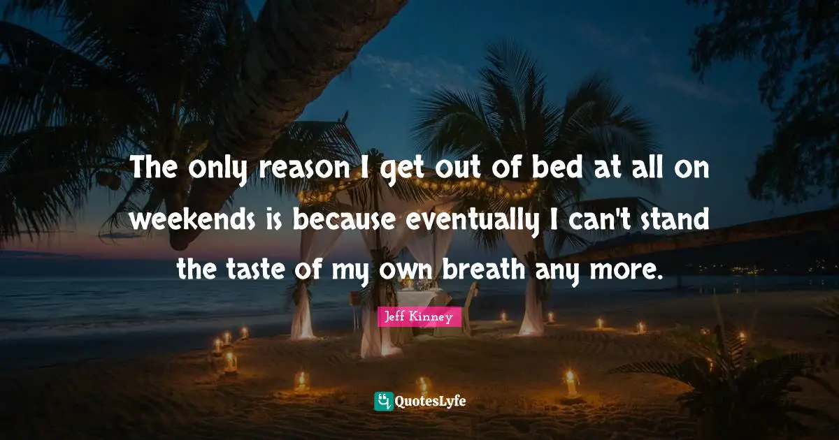 The only reason I get out of bed at all on weekends is because eventually I can't stand the taste of my own breath any more.