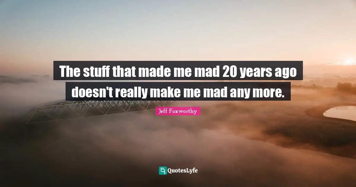 The stuff that made me mad 20 years ago doesn't really make me mad any more.