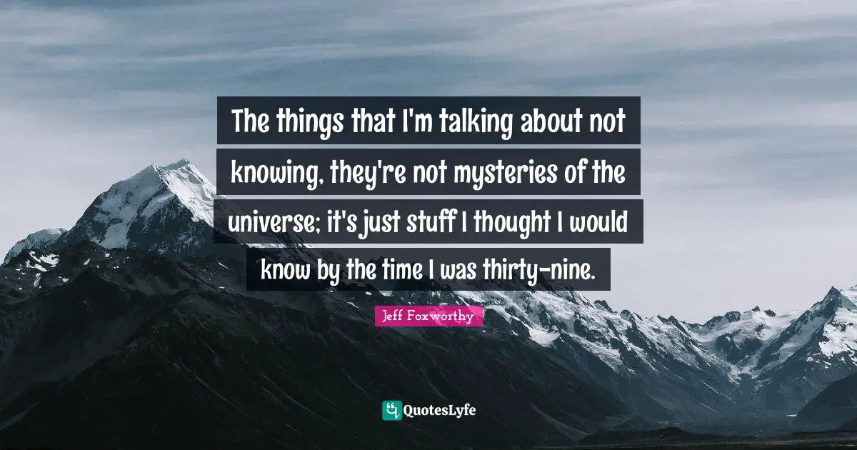 The things that I'm talking about not knowing, they're not mysteries of the universe; it's just stuff I thought I would know by the time I was thirty-nine.