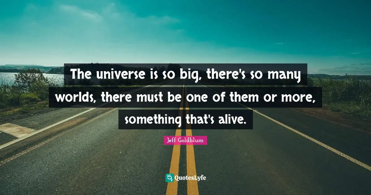 The universe is so big, there's so many worlds, there must be one of them or more, something that's alive.