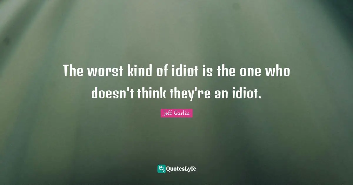 The worst kind of idiot is the one who doesn't think they're an idiot.