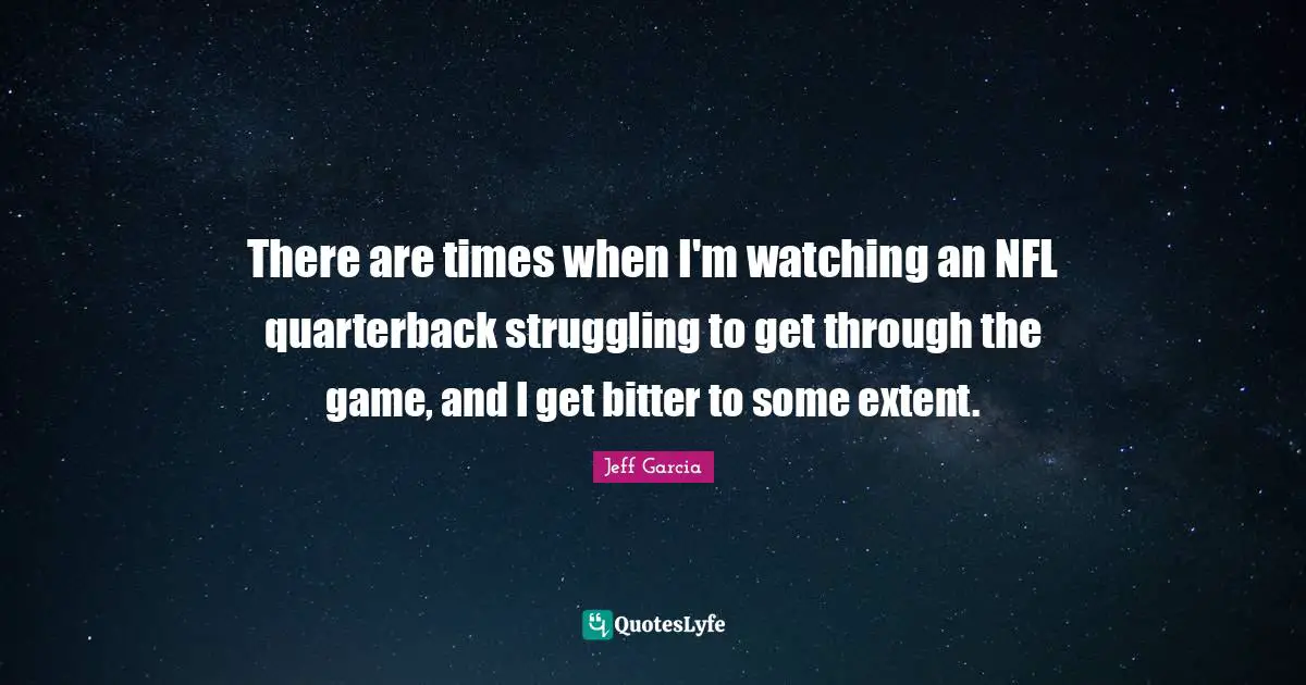 There are times when I'm watching an NFL quarterback struggling to get through the game, and I get bitter to some extent.