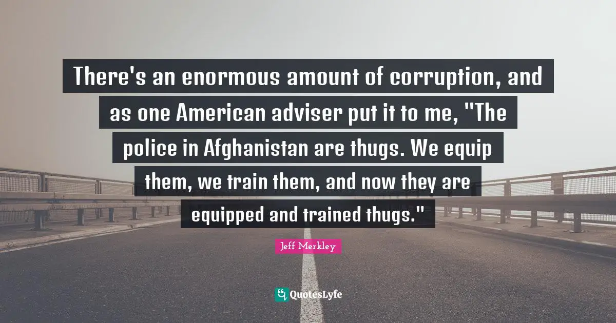 Adviser Quotes: "There's an enormous amount of corruption, and as one American adviser put it to me, "The police in Afghanistan are thugs. We equip them, we train them, and now they are equipped and trained thugs.""