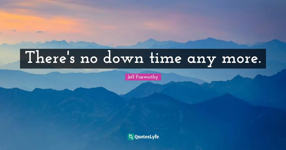 There's no down time any more.