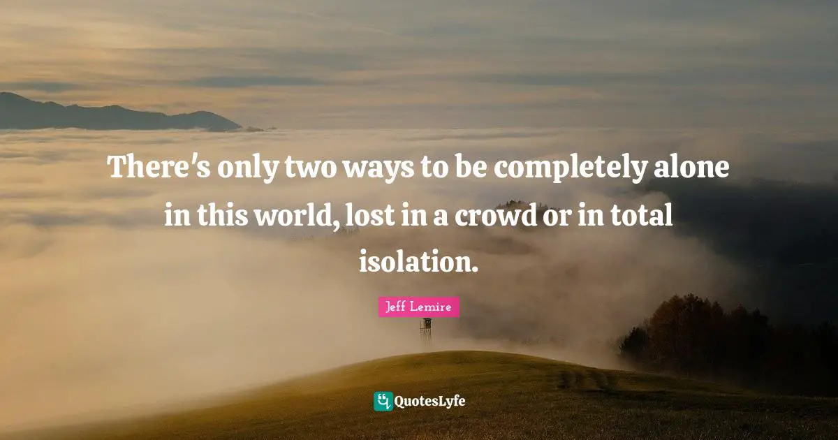 There's only two ways to be completely alone in this world, lost in a crowd or in total isolation.