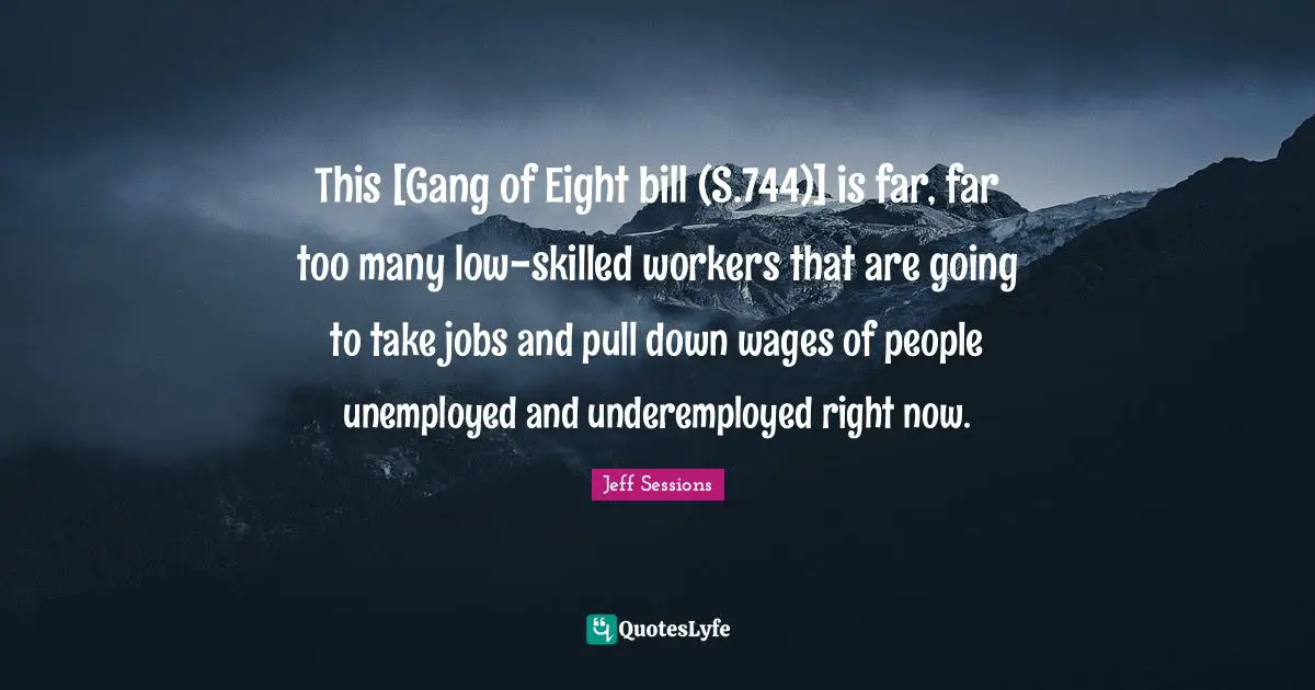 This [Gang of Eight bill (S.744)] is far, far too many low-skilled workers that are going to take jobs and pull down wages of people unemployed and underemployed right now.
