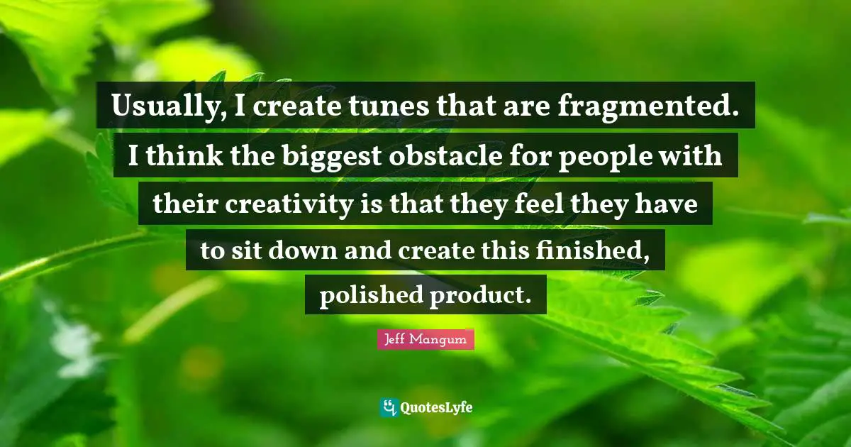 Usually, I create tunes that are fragmented. I think the biggest obstacle for people with their creativity is that they feel they have to sit down and create this finished, polished product.