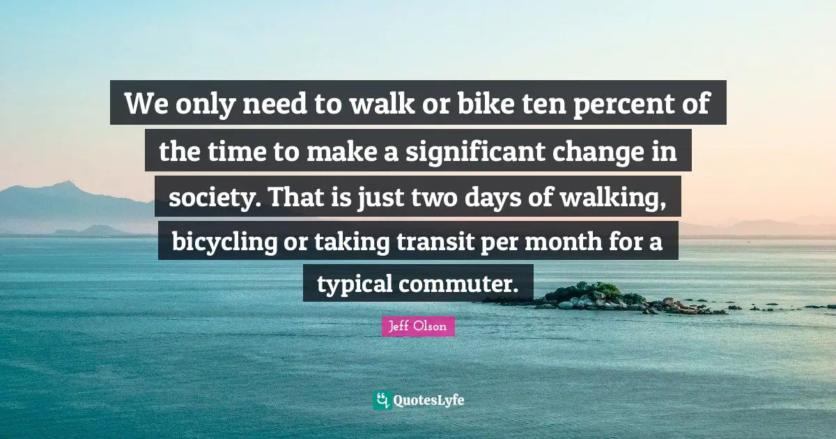 Jeff Olson Quotes: "We only need to walk or bike ten percent of the time to make a significant change in society. That is just two days of walking, bicycling or taking transit per month for a typical commuter."