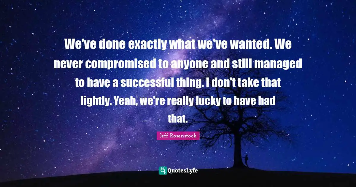 We've done exactly what we've wanted. We never compromised to anyone and still managed to have a successful thing. I don't take that lightly. Yeah, we're really lucky to have had that.