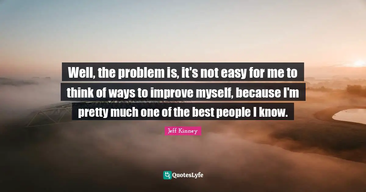 Well, the problem is, it's not easy for me to think of ways to improve myself, because I'm pretty much one of the best people I know.