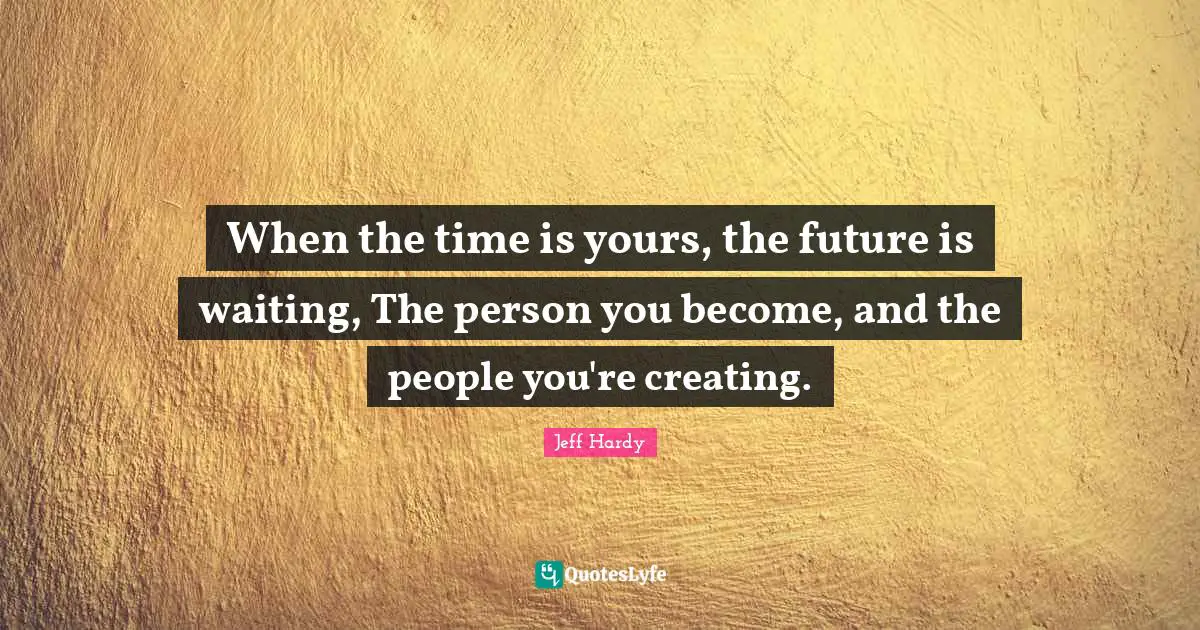 When the time is yours, the future is waiting, The person you become, and the people you're creating.