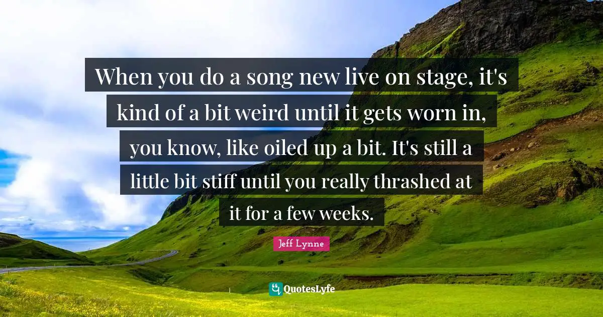 When you do a song new live on stage, it's kind of a bit weird until it gets worn in, you know, like oiled up a bit. It's still a little bit stiff until you really thrashed at it for a few weeks.