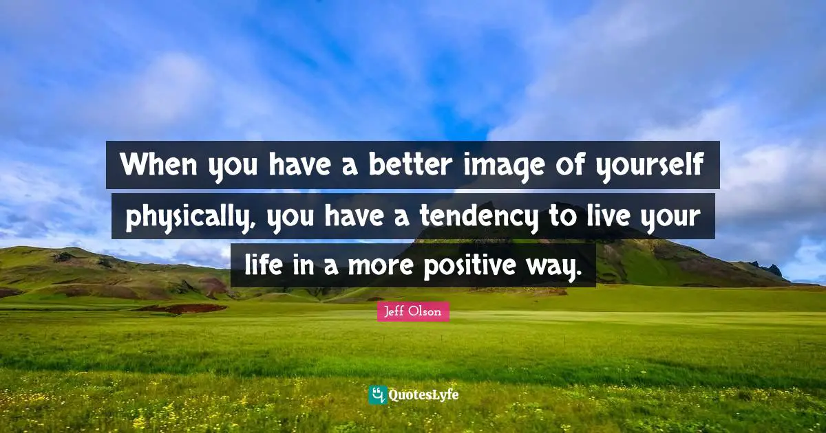 When you have a better image of yourself physically, you have a tendency to live your life in a more positive way.