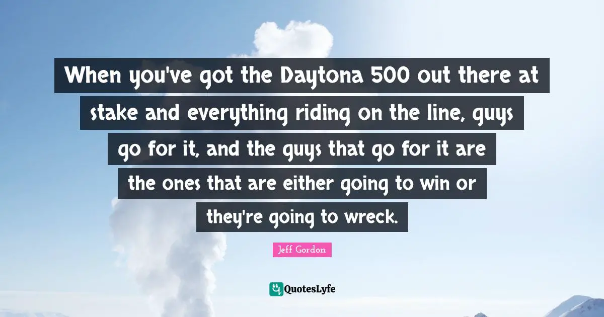 Jeff Gordon Quotes: "When you've got the Daytona 500 out there at stake and everything riding on the line, guys go for it, and the guys that go for it are the ones that are either going to win or they're going to wreck."