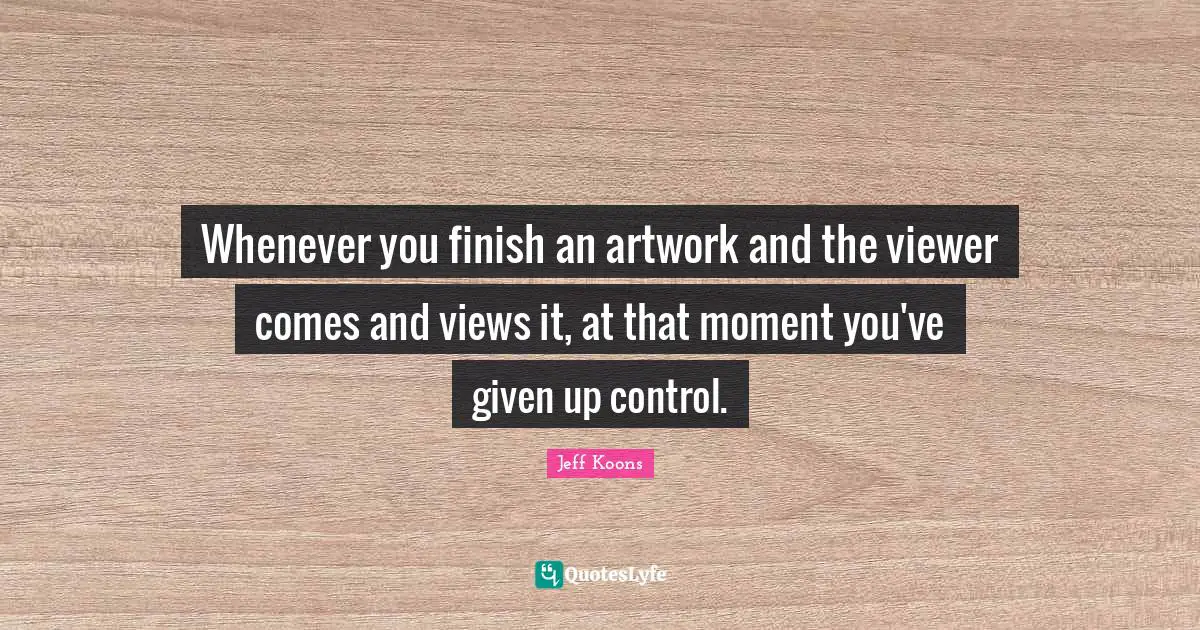 Whenever you finish an artwork and the viewer comes and views it, at that moment you've given up control.