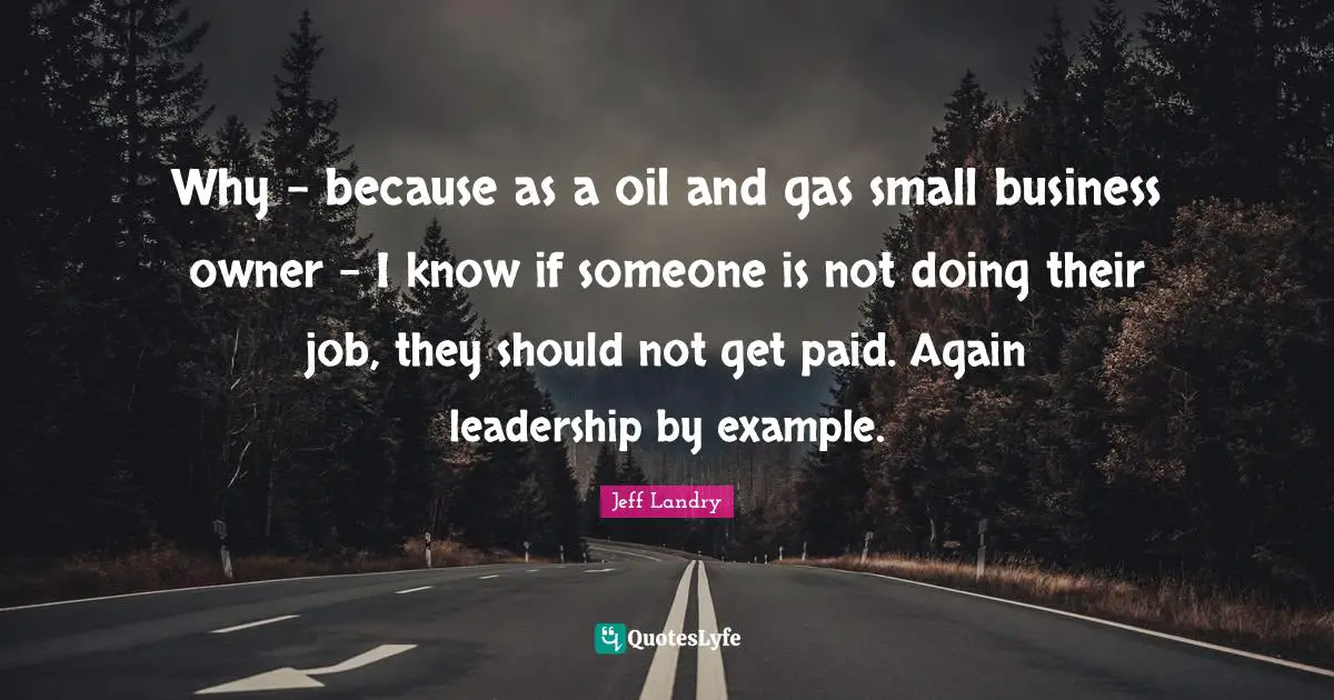 Small Business Quotes: "Why - because as a oil and gas small business owner - I know if someone is not doing their job, they should not get paid. Again leadership by example."