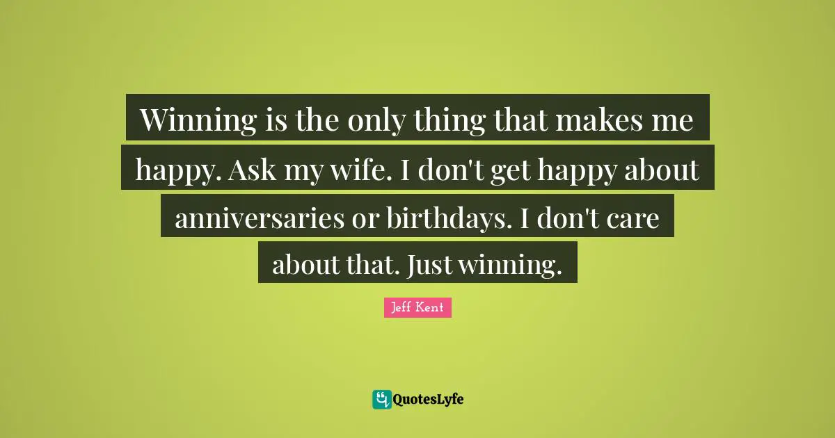 Winning is the only thing that makes me happy. Ask my wife. I don't get happy about anniversaries or birthdays. I don't care about that. Just winning.