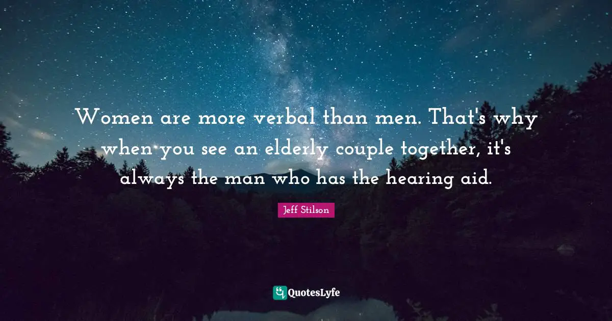 Women are more verbal than men. That's why when you see an elderly couple together, it's always the man who has the hearing aid.