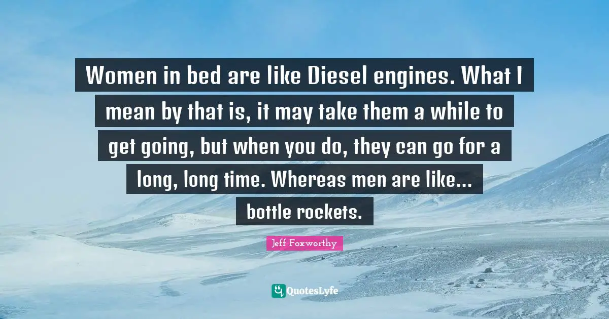 Women in bed are like Diesel engines. What I mean by that is, it may take them a while to get going, but when you do, they can go for a long, long time. Whereas men are like... bottle rockets.