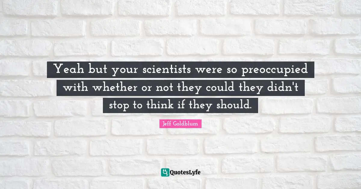 Yeah but your scientists were so preoccupied with whether or not they could they didn't stop to think if they should.