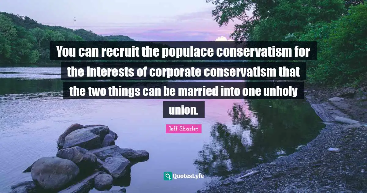 You can recruit the populace conservatism for the interests of corporate conservatism that the two things can be married into one unholy union.