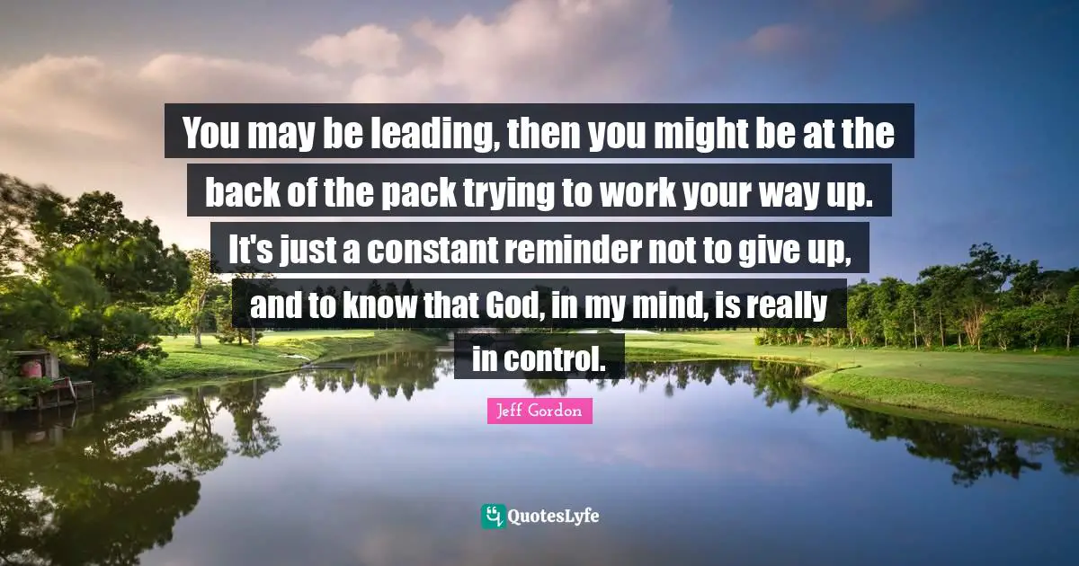 Jeff Gordon Quotes: "You may be leading, then you might be at the back of the pack trying to work your way up. It's just a constant reminder not to give up, and to know that God, in my mind, is really in control."