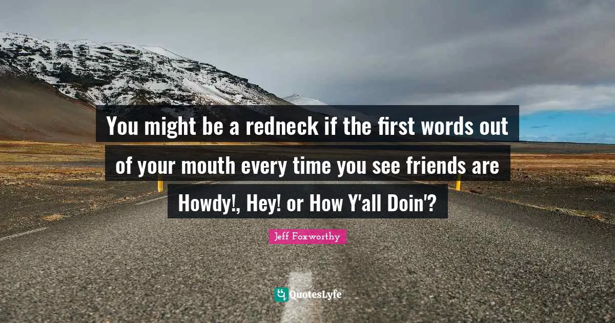 You might be a redneck if the first words out of your mouth every time you see friends are Howdy!, Hey! or How Y'all Doin'?