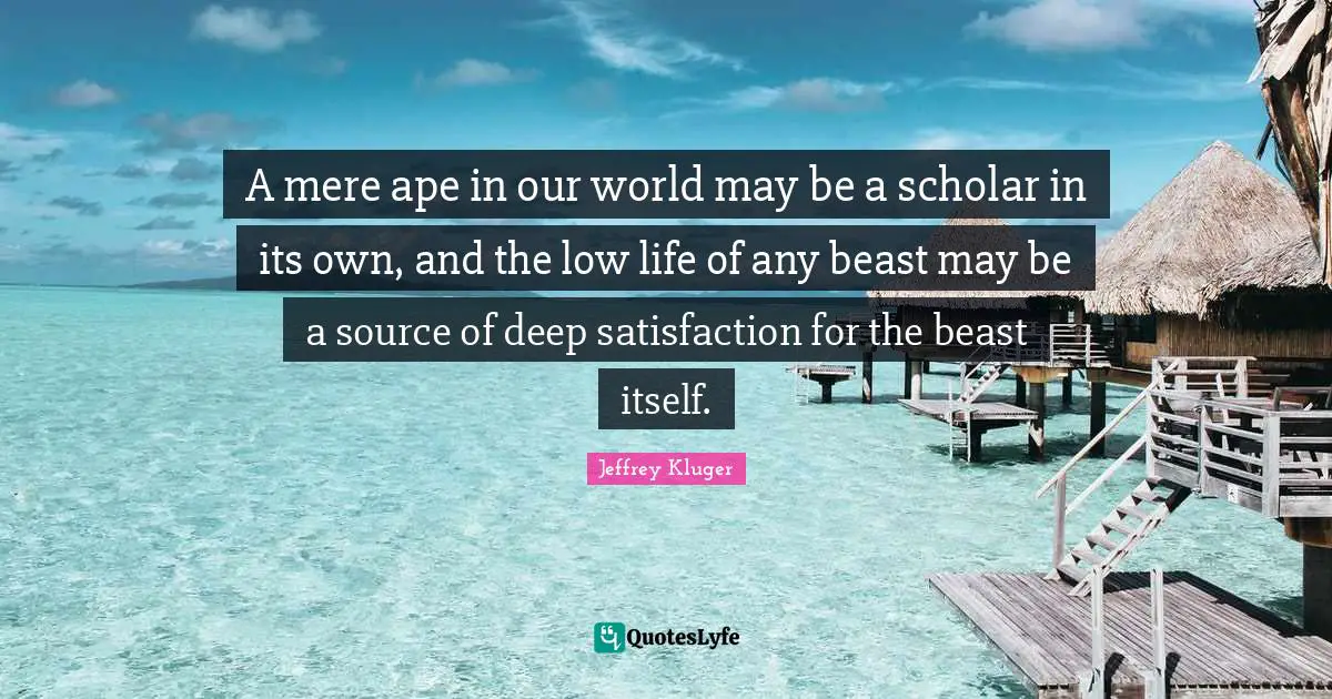 A mere ape in our world may be a scholar in its own, and the low life of any beast may be a source of deep satisfaction for the beast itself.