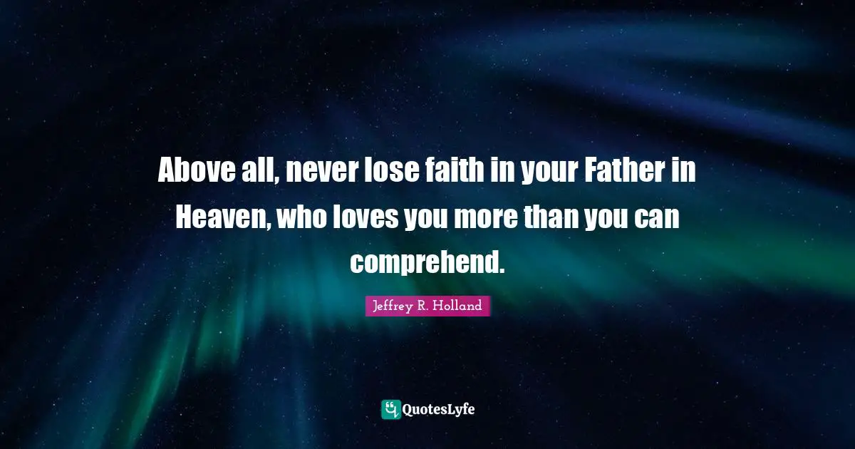Above all, never lose faith in your Father in Heaven, who loves you more than you can comprehend.