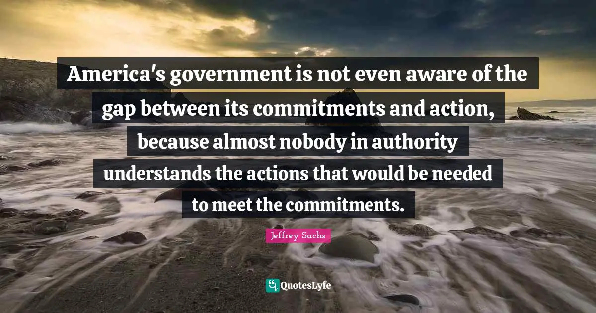 Jeffrey Sachs Quotes: "America's government is not even aware of the gap between its commitments and action, because almost nobody in authority understands the actions that would be needed to meet the commitments."