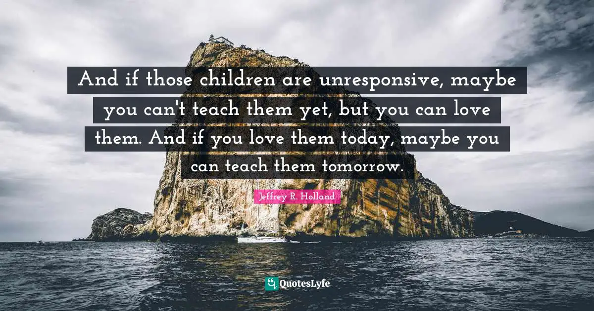 And if those children are unresponsive, maybe you can't teach them yet, but you can love them. And if you love them today, maybe you can teach them tomorrow.