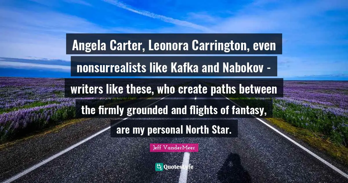 Jeff VanderMeer Quotes: "Angela Carter, Leonora Carrington, even nonsurrealists like Kafka and Nabokov - writers like these, who create paths between the firmly grounded and flights of fantasy, are my personal North Star."