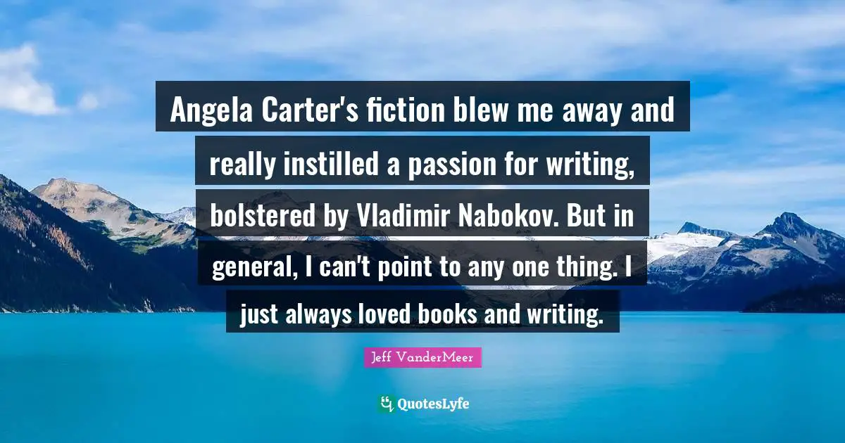 Jeff VanderMeer Quotes: "Angela Carter's fiction blew me away and really instilled a passion for writing, bolstered by Vladimir Nabokov. But in general, I can't point to any one thing. I just always loved books and writing."
