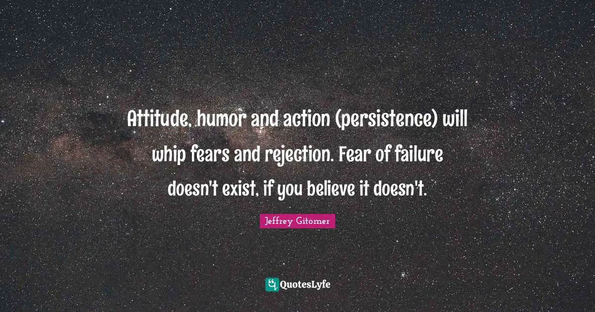Attitude, humor and action (persistence) will whip fears and rejection. Fear of failure doesn't exist, if you believe it doesn't.