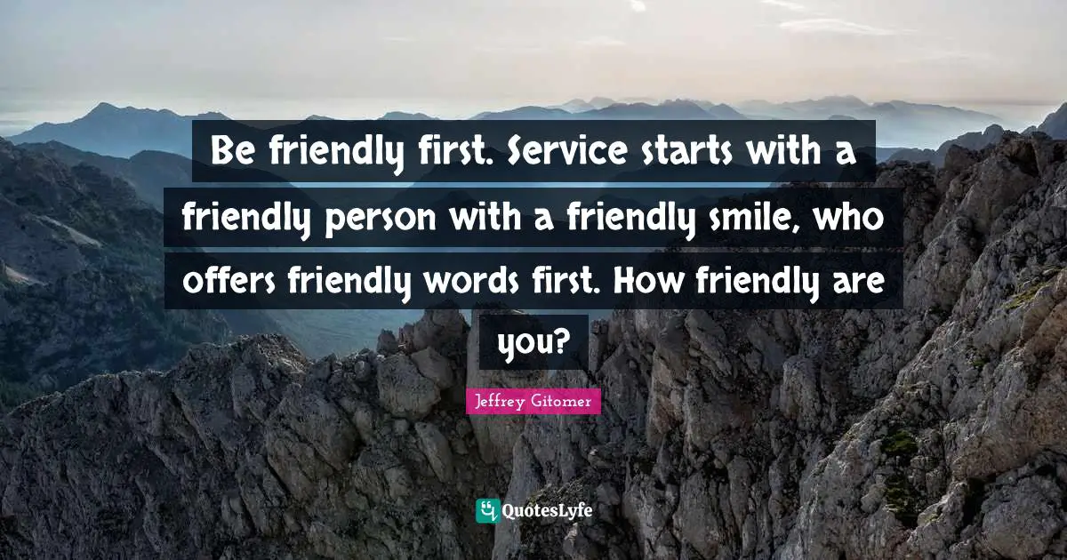 Be friendly first. Service starts with a friendly person with a friendly smile, who offers friendly words first. How friendly are you?