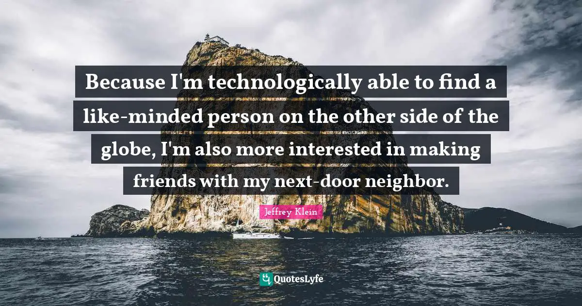 Because I'm technologically able to find a like-minded person on the other side of the globe, I'm also more interested in making friends with my next-door neighbor.