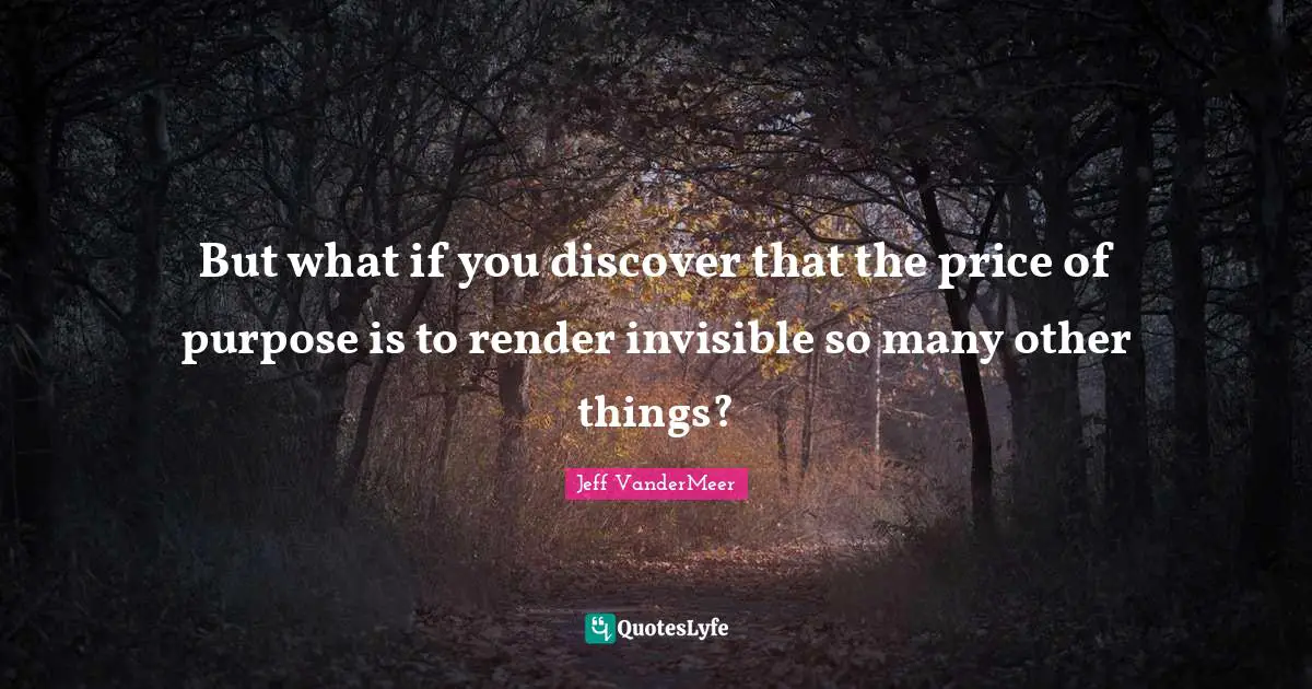 Jeff VanderMeer Quotes: "But what if you discover that the price of purpose is to render invisible so many other things?"