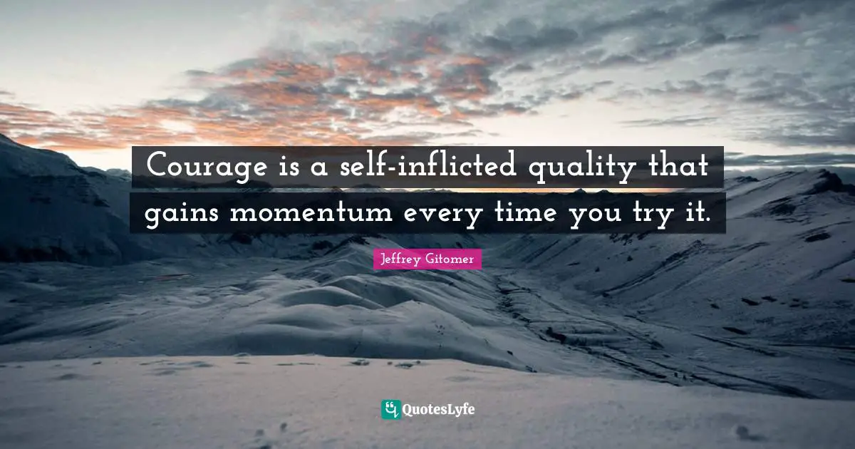Courage is a self-inflicted quality that gains momentum every time you try it.