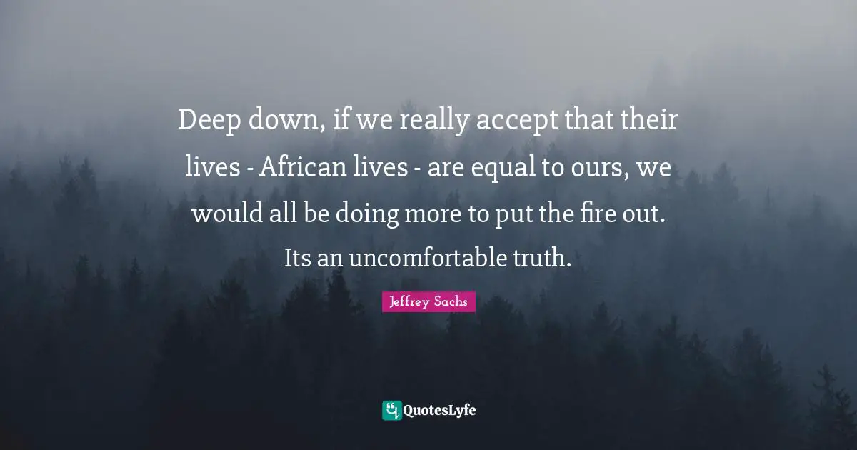 Jeffrey Sachs Quotes: "Deep down, if we really accept that their lives - African lives - are equal to ours, we would all be doing more to put the fire out. Its an uncomfortable truth."