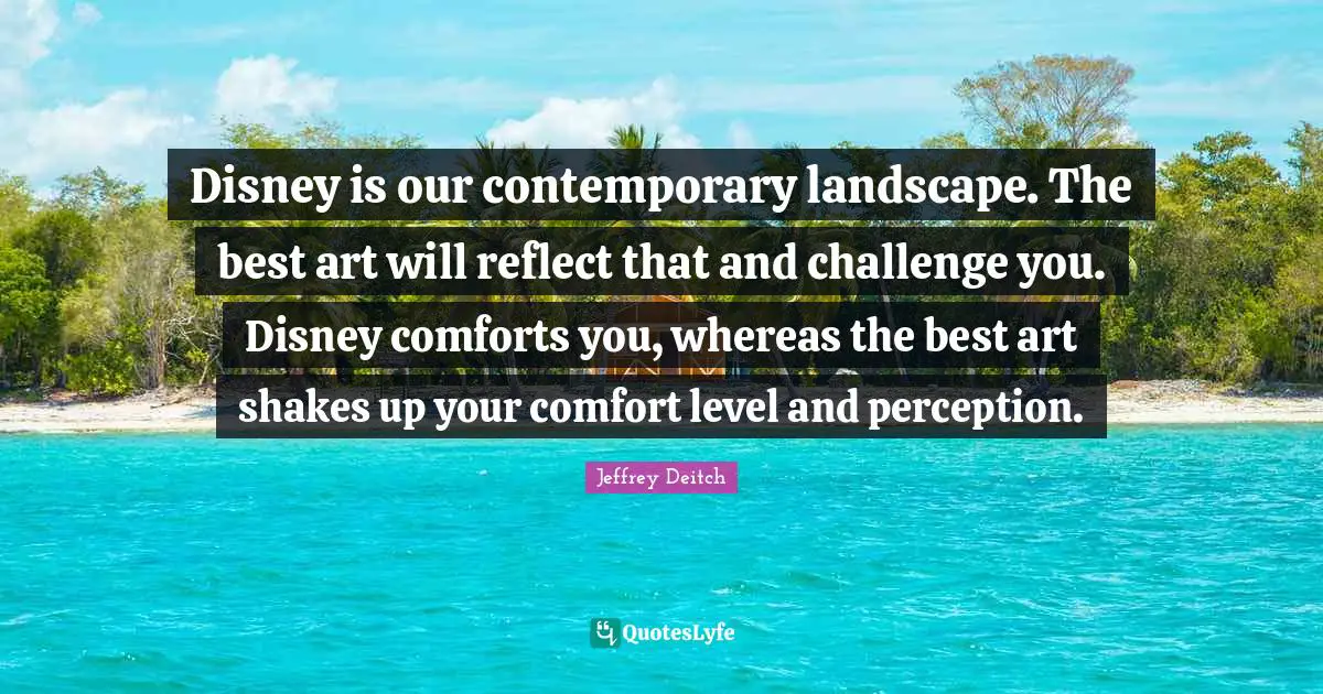 Disney is our contemporary landscape. The best art will reflect that and challenge you. Disney comforts you, whereas the best art shakes up your comfort level and perception.