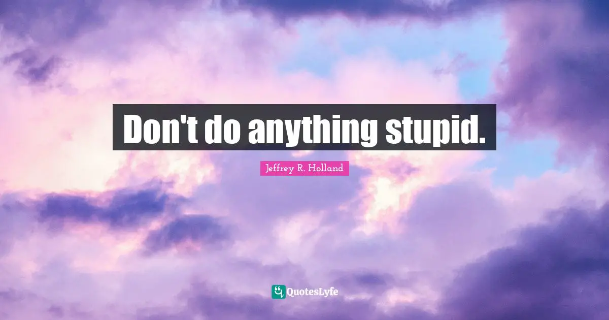Don't do anything stupid.