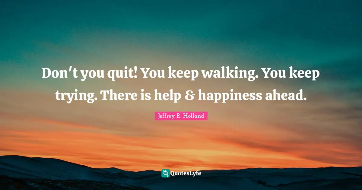 Don't you quit! You keep walking. You keep trying. There is help & happiness ahead.