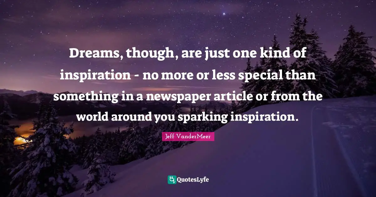 Dreams, though, are just one kind of inspiration - no more or less special than something in a newspaper article or from the world around you sparking inspiration.