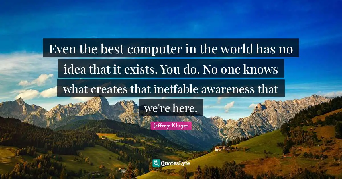 Even the best computer in the world has no idea that it exists. You do. No one knows what creates that ineffable awareness that we're here.