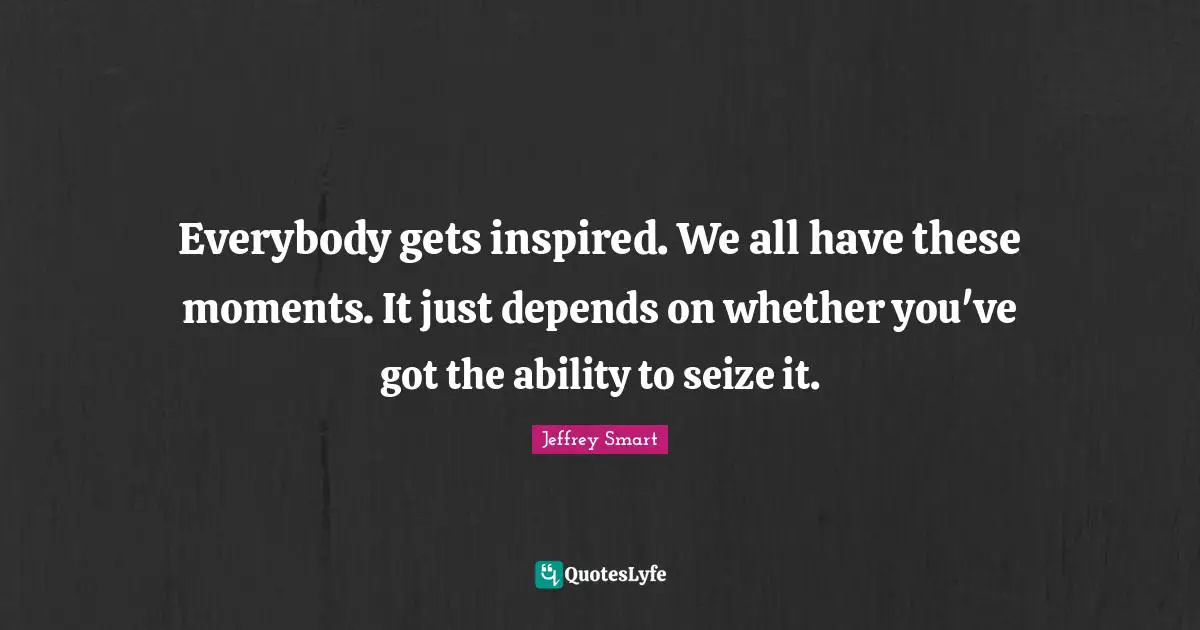 Everybody gets inspired. We all have these moments. It just depends on whether you've got the ability to seize it.