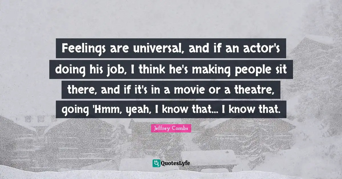 Feelings are universal, and if an actor's doing his job, I think he's making people sit there, and if it's in a movie or a theatre, going 'Hmm, yeah, I know that... I know that.